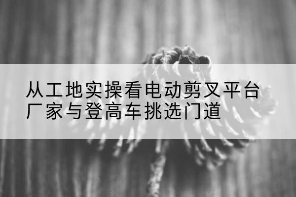 宝塔电动剪叉升降平台厂家-从工地实操看电动剪叉平台厂家与登高车挑选门道