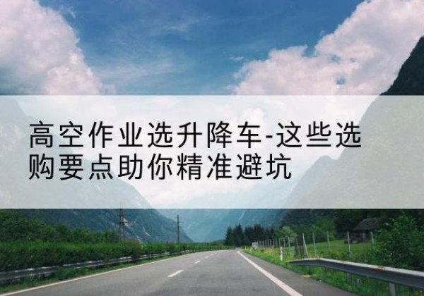 宝塔升降车厂家-高空作业选升降车-这些选购要点助你*避坑